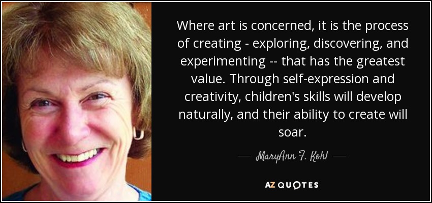 Where art is concerned, it is the process of creating - exploring, discovering, and experimenting -- that has the greatest value. Through self-expression and creativity, children's skills will develop naturally, and their ability to create will soar. - MaryAnn F. Kohl