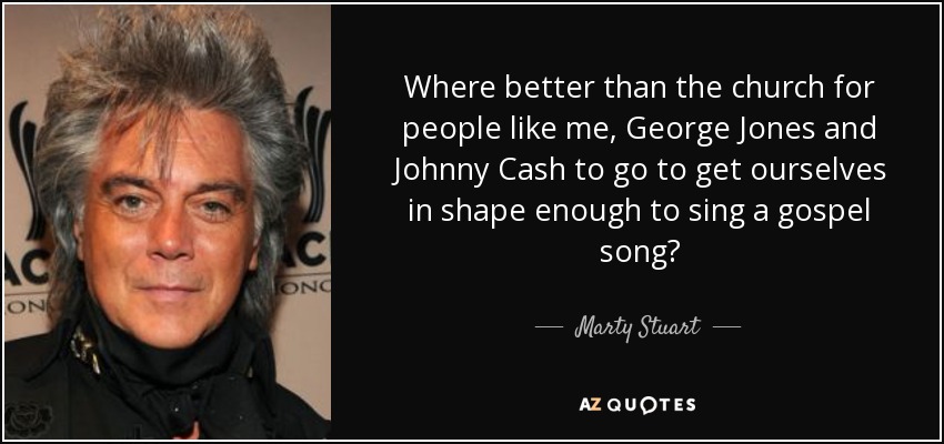Where better than the church for people like me, George Jones and Johnny Cash to go to get ourselves in shape enough to sing a gospel song? - Marty Stuart