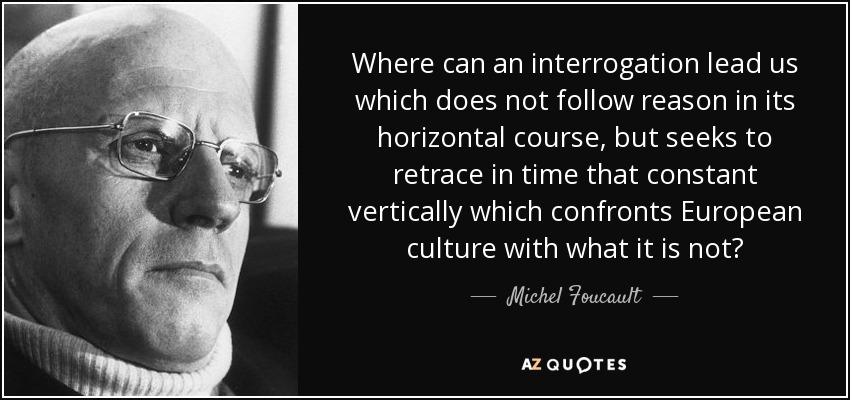 Where can an interrogation lead us which does not follow reason in its horizontal course, but seeks to retrace in time that constant vertically which confronts European culture with what it is not? - Michel Foucault