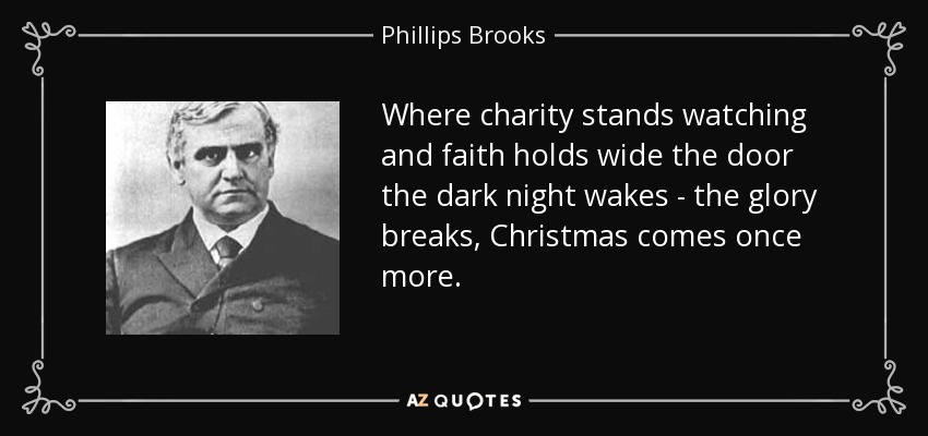 Where charity stands watching and faith holds wide the door the dark night wakes - the glory breaks, Christmas comes once more. - Phillips Brooks