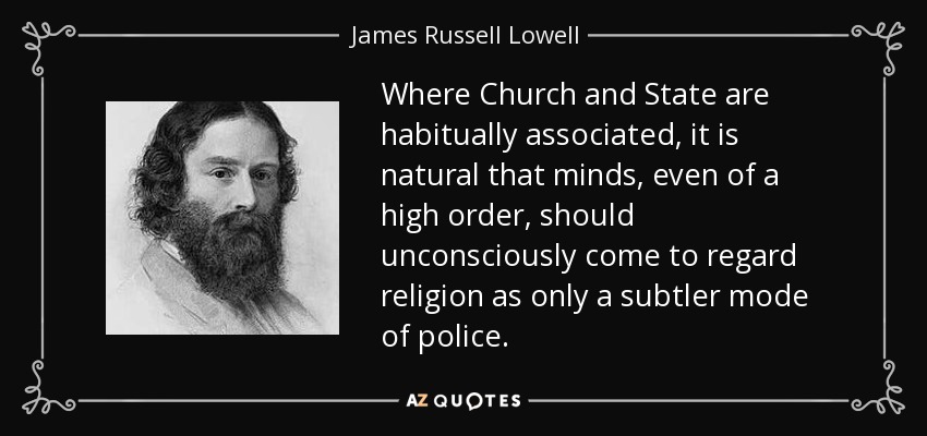 Where Church and State are habitually associated, it is natural that minds, even of a high order, should unconsciously come to regard religion as only a subtler mode of police. - James Russell Lowell