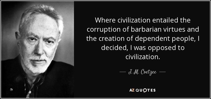 Where civilization entailed the corruption of barbarian virtues and the creation of dependent people, I decided, I was opposed to civilization. - J. M. Coetzee