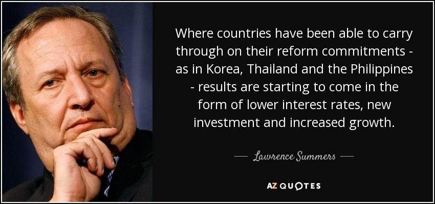 Where countries have been able to carry through on their reform commitments - as in Korea, Thailand and the Philippines - results are starting to come in the form of lower interest rates, new investment and increased growth. - Lawrence Summers