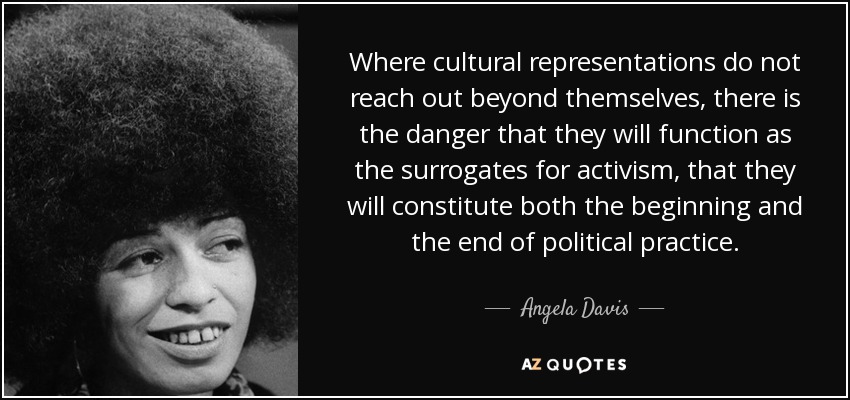 Where cultural representations do not reach out beyond themselves, there is the danger that they will function as the surrogates for activism, that they will constitute both the beginning and the end of political practice. - Angela Davis