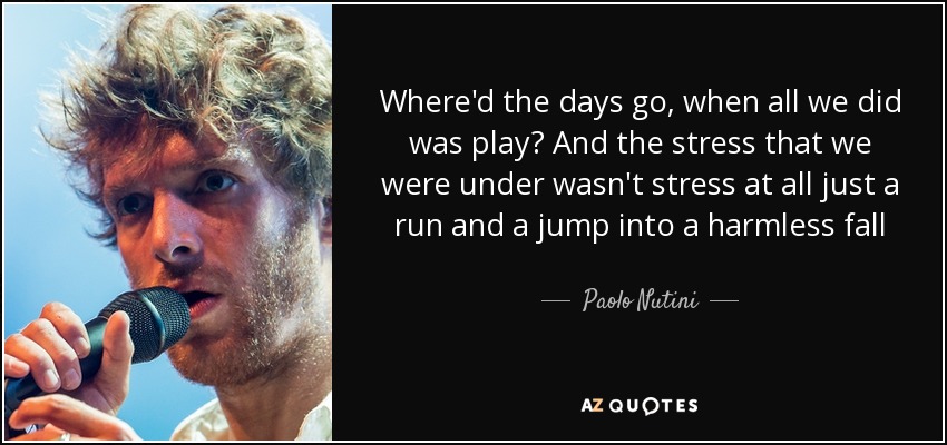Where'd the days go, when all we did was play? And the stress that we were under wasn't stress at all just a run and a jump into a harmless fall - Paolo Nutini