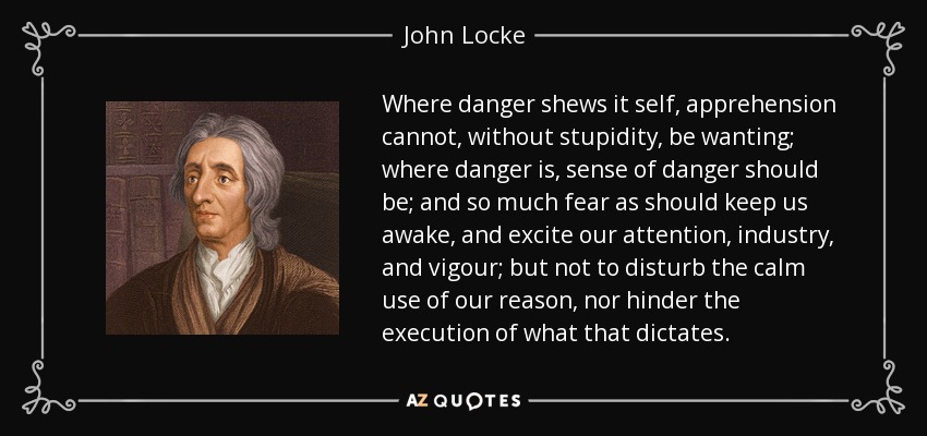 Where danger shews it self, apprehension cannot, without stupidity, be wanting; where danger is, sense of danger should be; and so much fear as should keep us awake, and excite our attention, industry, and vigour; but not to disturb the calm use of our reason, nor hinder the execution of what that dictates. - John Locke