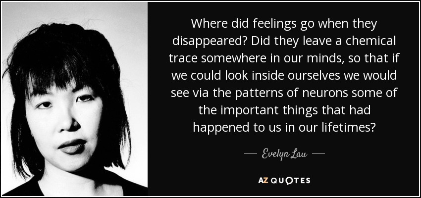 Where did feelings go when they disappeared? Did they leave a chemical trace somewhere in our minds, so that if we could look inside ourselves we would see via the patterns of neurons some of the important things that had happened to us in our lifetimes? - Evelyn Lau