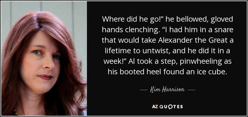 Where did he go!” he bellowed, gloved hands clenching. “I had him in a snare that would take Alexander the Great a lifetime to untwist, and he did it in a week!” Al took a step, pinwheeling as his booted heel found an ice cube. - Kim Harrison