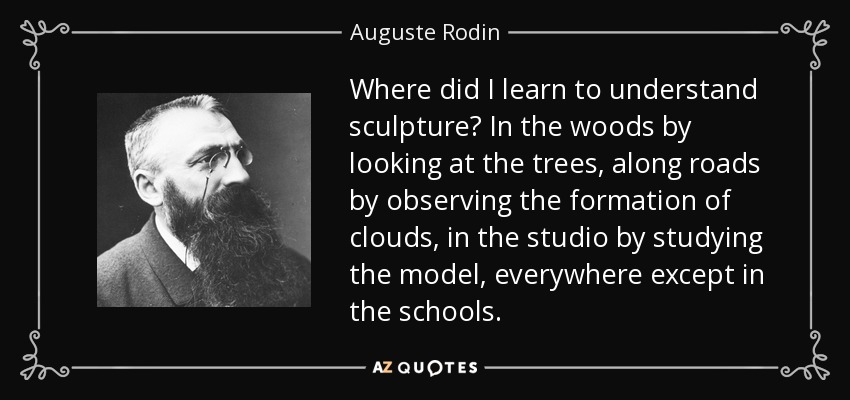 Where did I learn to understand sculpture? In the woods by looking at the trees, along roads by observing the formation of clouds, in the studio by studying the model, everywhere except in the schools. - Auguste Rodin