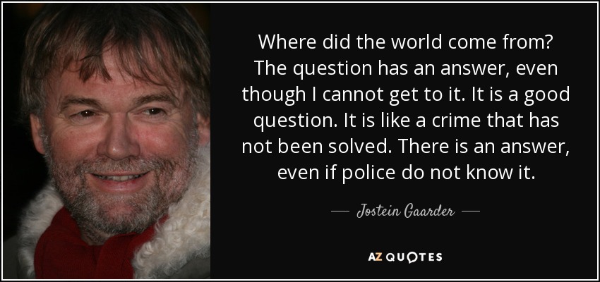 Where did the world come from? The question has an answer, even though I cannot get to it. It is a good question. It is like a crime that has not been solved. There is an answer, even if police do not know it. - Jostein Gaarder