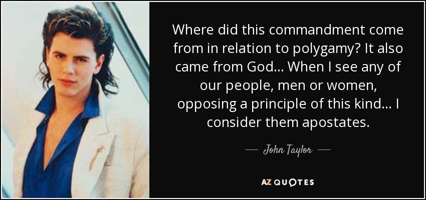 Where did this commandment come from in relation to polygamy? It also came from God... When I see any of our people, men or women, opposing a principle of this kind... I consider them apostates. - John Taylor