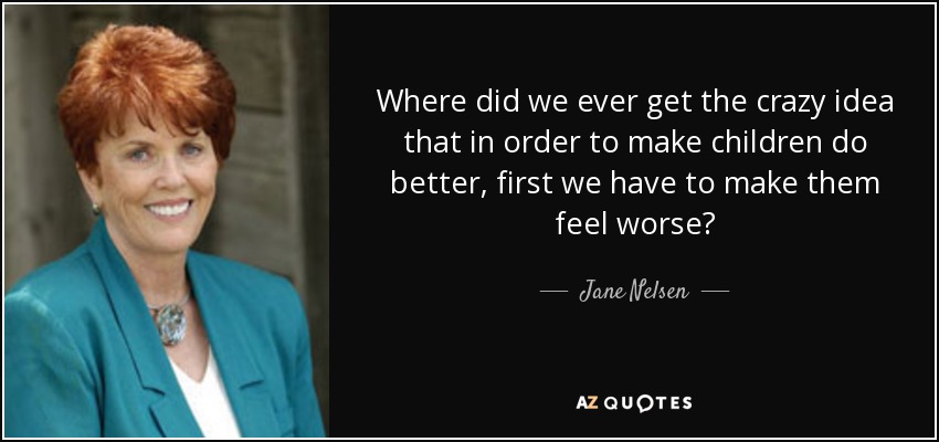 Where did we ever get the crazy idea that in order to make children do better, first we have to make them feel worse? - Jane Nelsen