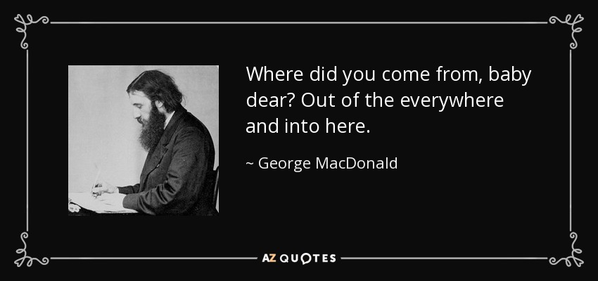 Where did you come from, baby dear? Out of the everywhere and into here. - George MacDonald