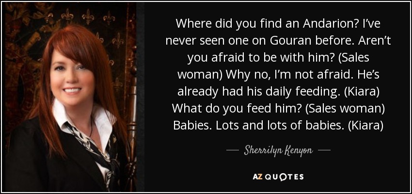 Where did you find an Andarion? I’ve never seen one on Gouran before. Aren’t you afraid to be with him? (Sales woman) Why no, I’m not afraid. He’s already had his daily feeding. (Kiara) What do you feed him? (Sales woman) Babies. Lots and lots of babies. (Kiara) - Sherrilyn Kenyon