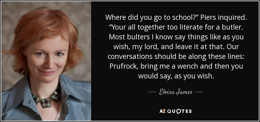 Where did you go to school?” Piers inquired. “Your all together too literate for a butler. Most bulters I know say things like as you wish, my lord, and leave it at that. Our conversations should be along these lines: Prufrock, bring me a wench and then you would say, as you wish. - Eloisa James