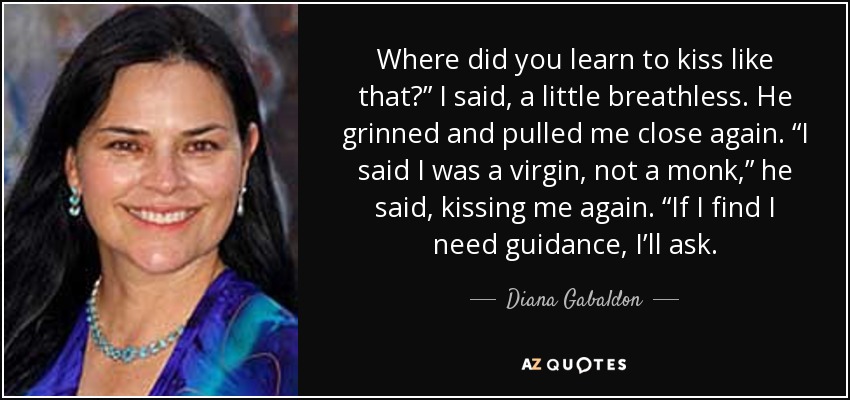 Where did you learn to kiss like that?” I said, a little breathless. He grinned and pulled me close again. “I said I was a virgin, not a monk,” he said, kissing me again. “If I find I need guidance, I’ll ask. - Diana Gabaldon