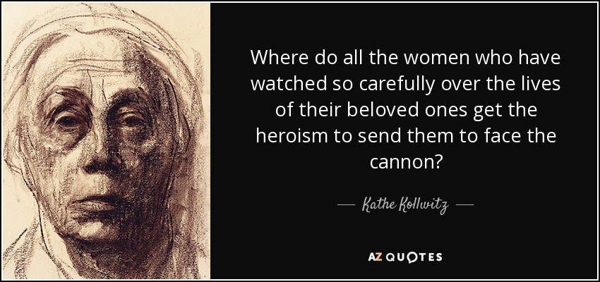 Where do all the women who have watched so carefully over the lives of their beloved ones get the heroism to send them to face the cannon? - Kathe Kollwitz