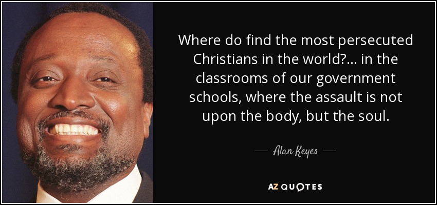 Where do find the most persecuted Christians in the world?... in the classrooms of our government schools, where the assault is not upon the body, but the soul. - Alan Keyes