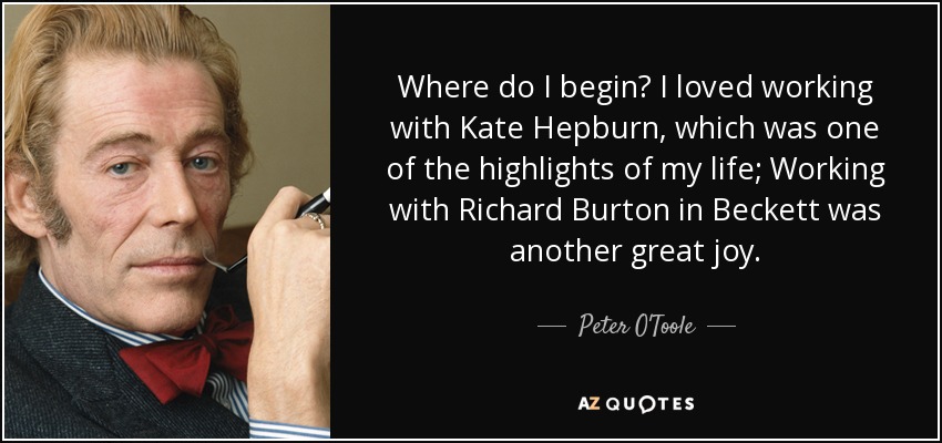 Where do I begin? I loved working with Kate Hepburn, which was one of the highlights of my life; Working with Richard Burton in Beckett was another great joy. - Peter O'Toole