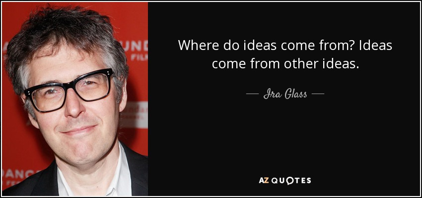 Where do ideas come from? Ideas come from other ideas. - Ira Glass