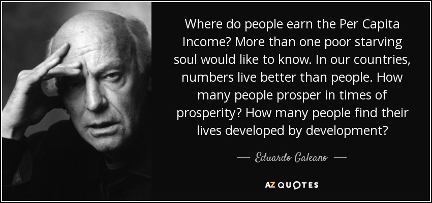 Where do people earn the Per Capita Income? More than one poor starving soul would like to know. In our countries, numbers live better than people. How many people prosper in times of prosperity? How many people find their lives developed by development? - Eduardo Galeano