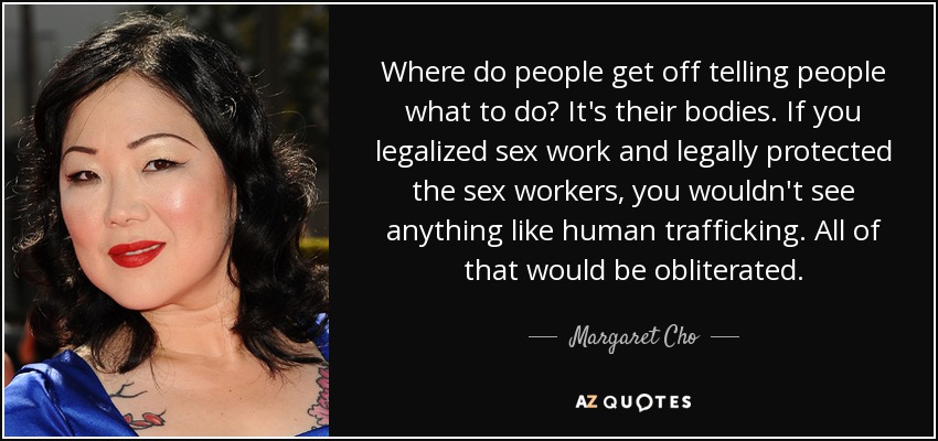 Where do people get off telling people what to do? It's their bodies. If you legalized sex work and legally protected the sex workers, you wouldn't see anything like human trafficking. All of that would be obliterated. - Margaret Cho