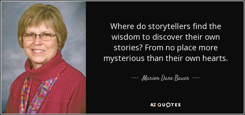 Where do storytellers find the wisdom to discover their own stories? From no place more mysterious than their own hearts. - Marion Dane Bauer