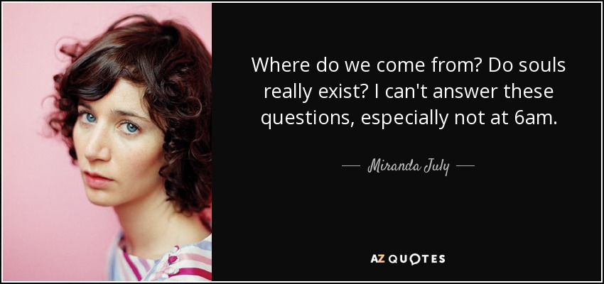 Where do we come from? Do souls really exist? I can't answer these questions, especially not at 6am. - Miranda July