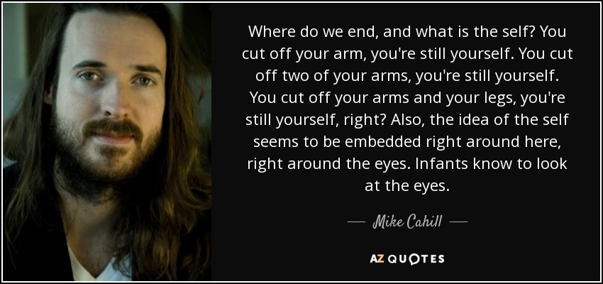 Where do we end, and what is the self? You cut off your arm, you're still yourself. You cut off two of your arms, you're still yourself. You cut off your arms and your legs, you're still yourself, right? Also, the idea of the self seems to be embedded right around here, right around the eyes. Infants know to look at the eyes. - Mike Cahill