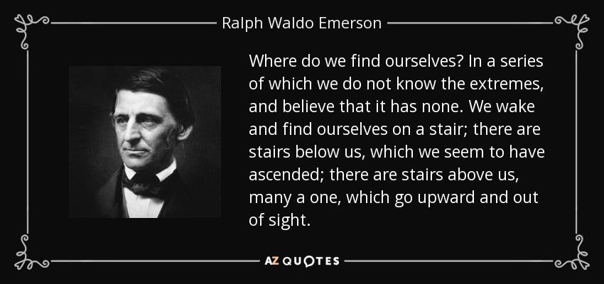 Where do we find ourselves? In a series of which we do not know the extremes, and believe that it has none. We wake and find ourselves on a stair; there are stairs below us, which we seem to have ascended; there are stairs above us, many a one, which go upward and out of sight. - Ralph Waldo Emerson