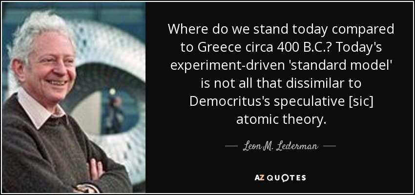 Where do we stand today compared to Greece circa 400 B.C.? Today's experiment-driven 'standard model' is not all that dissimilar to Democritus's speculative [sic] atomic theory. - Leon M. Lederman