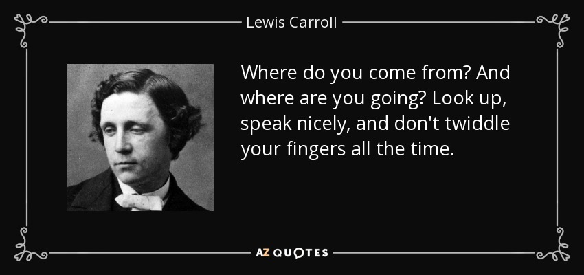 Where do you come from? And where are you going? Look up, speak nicely, and don't twiddle your fingers all the time. - Lewis Carroll