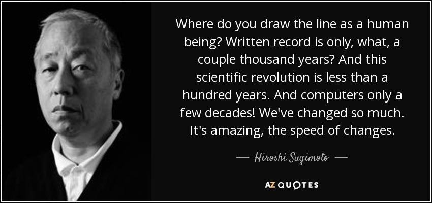 Where do you draw the line as a human being? Written record is only, what, a couple thousand years? And this scientific revolution is less than a hundred years. And computers only a few decades! We've changed so much. It's amazing, the speed of changes. - Hiroshi Sugimoto