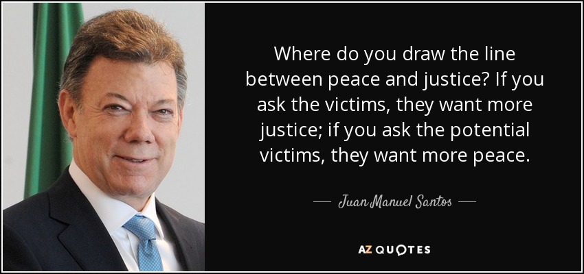 Where do you draw the line between peace and justice? If you ask the victims, they want more justice; if you ask the potential victims, they want more peace. - Juan Manuel Santos