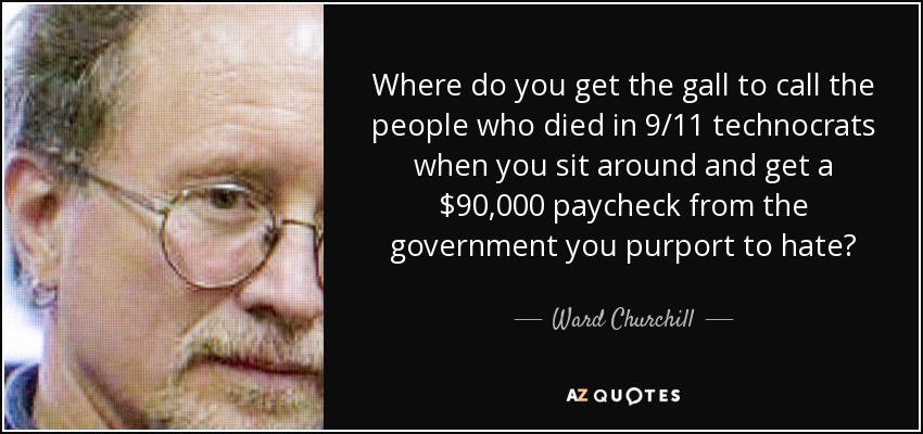 Where do you get the gall to call the people who died in 9/11 technocrats when you sit around and get a $90,000 paycheck from the government you purport to hate? - Ward Churchill