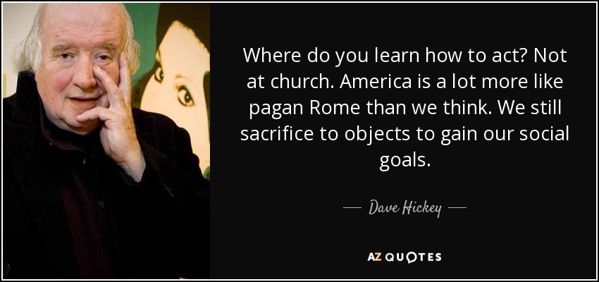 Where do you learn how to act? Not at church. America is a lot more like pagan Rome than we think. We still sacrifice to objects to gain our social goals. - Dave Hickey