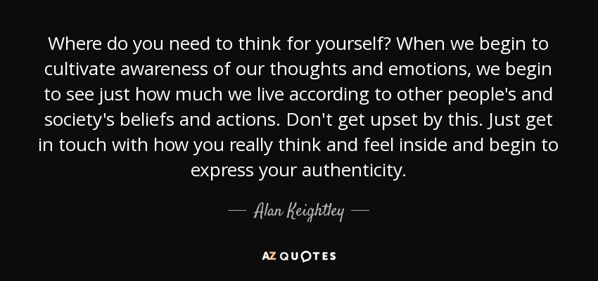 Where do you need to think for yourself? When we begin to cultivate awareness of our thoughts and emotions, we begin to see just how much we live according to other people's and society's beliefs and actions. Don't get upset by this. Just get in touch with how you really think and feel inside and begin to express your authenticity. - Alan Keightley