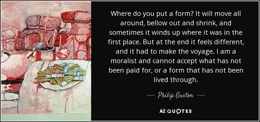 Where do you put a form? It will move all around, bellow out and shrink, and sometimes it winds up where it was in the first place. But at the end it feels different, and it had to make the voyage. I am a moralist and cannot accept what has not been paid for, or a form that has not been lived through. - Philip Guston