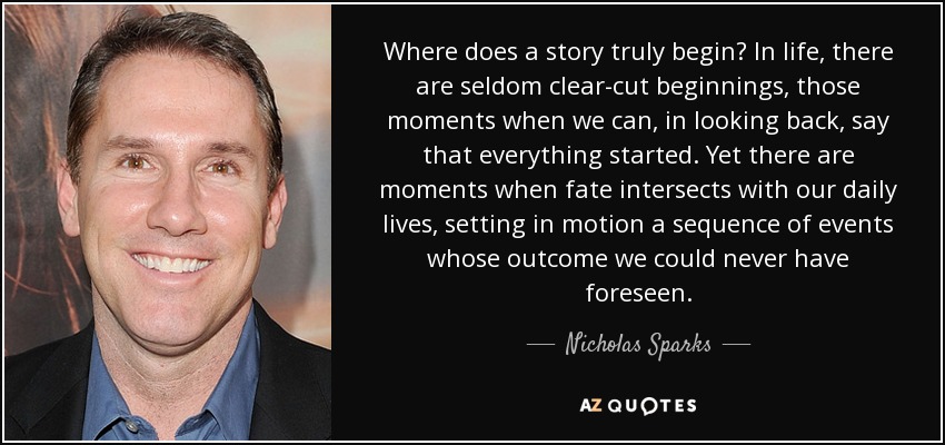 Where does a story truly begin? In life, there are seldom clear-cut beginnings, those moments when we can, in looking back, say that everything started. Yet there are moments when fate intersects with our daily lives, setting in motion a sequence of events whose outcome we could never have foreseen. - Nicholas Sparks