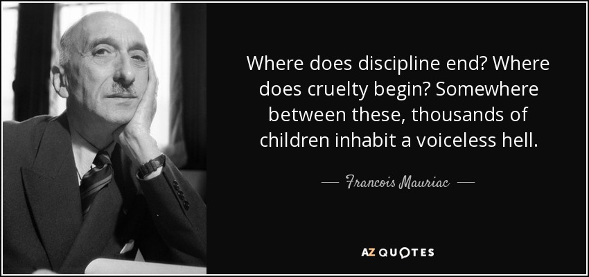 Where does discipline end? Where does cruelty begin? Somewhere between these, thousands of children inhabit a voiceless hell. - Francois Mauriac
