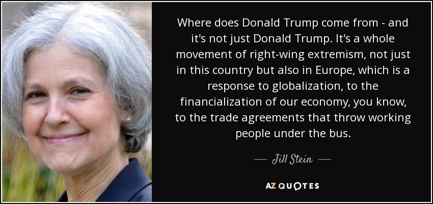 Where does Donald Trump come from - and it's not just Donald Trump. It's a whole movement of right-wing extremism, not just in this country but also in Europe, which is a response to globalization, to the financialization of our economy, you know, to the trade agreements that throw working people under the bus. - Jill Stein