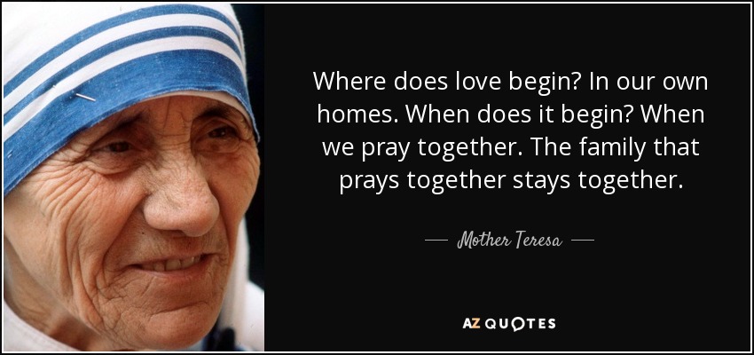 Where does love begin? In our own homes. When does it begin? When we pray together. The family that prays together stays together. - Mother Teresa