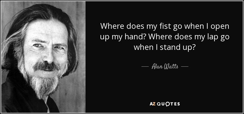 Where does my fist go when I open up my hand? Where does my lap go when I stand up? - Alan Watts