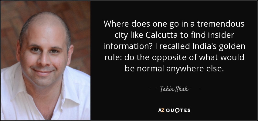 Where does one go in a tremendous city like Calcutta to find insider information? I recalled India's golden rule: do the opposite of what would be normal anywhere else. - Tahir Shah