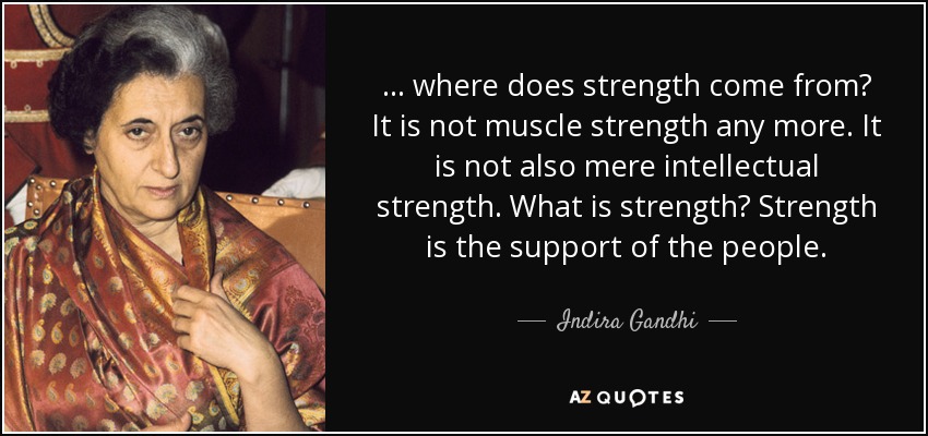 ... where does strength come from? It is not muscle strength any more. It is not also mere intellectual strength. What is strength? Strength is the support of the people. - Indira Gandhi
