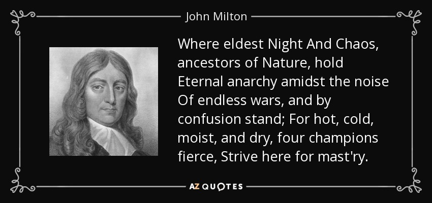 Where eldest Night And Chaos, ancestors of Nature, hold Eternal anarchy amidst the noise Of endless wars, and by confusion stand; For hot, cold, moist, and dry, four champions fierce, Strive here for mast'ry. - John Milton