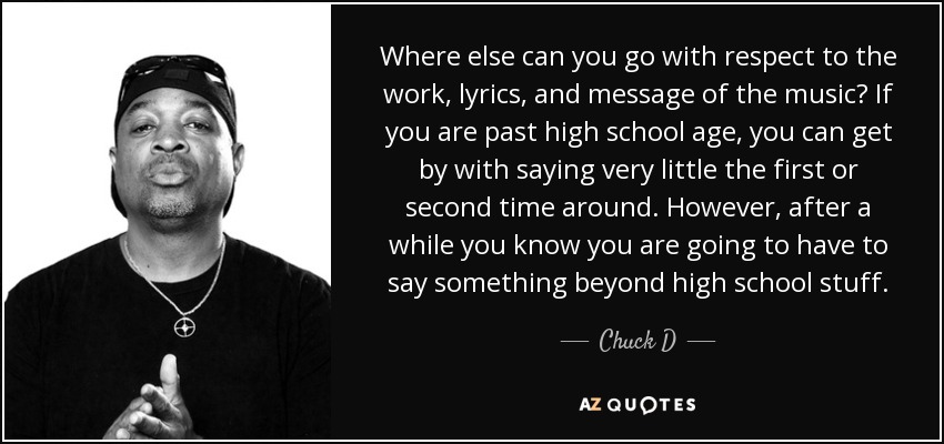 Where else can you go with respect to the work, lyrics, and message of the music? If you are past high school age, you can get by with saying very little the first or second time around. However, after a while you know you are going to have to say something beyond high school stuff. - Chuck D