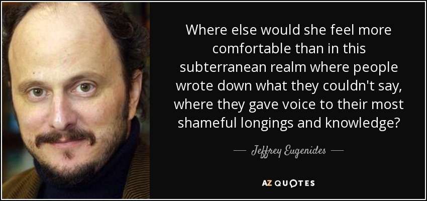 Where else would she feel more comfortable than in this subterranean realm where people wrote down what they couldn't say, where they gave voice to their most shameful longings and knowledge? - Jeffrey Eugenides