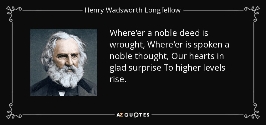 Where'er a noble deed is wrought, Where'er is spoken a noble thought, Our hearts in glad surprise To higher levels rise. - Henry Wadsworth Longfellow