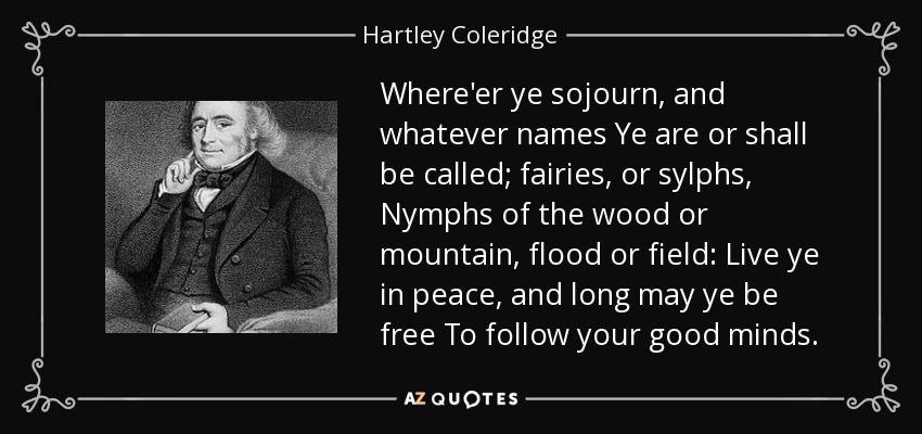Where'er ye sojourn, and whatever names Ye are or shall be called; fairies, or sylphs, Nymphs of the wood or mountain, flood or field: Live ye in peace, and long may ye be free To follow your good minds. - Hartley Coleridge